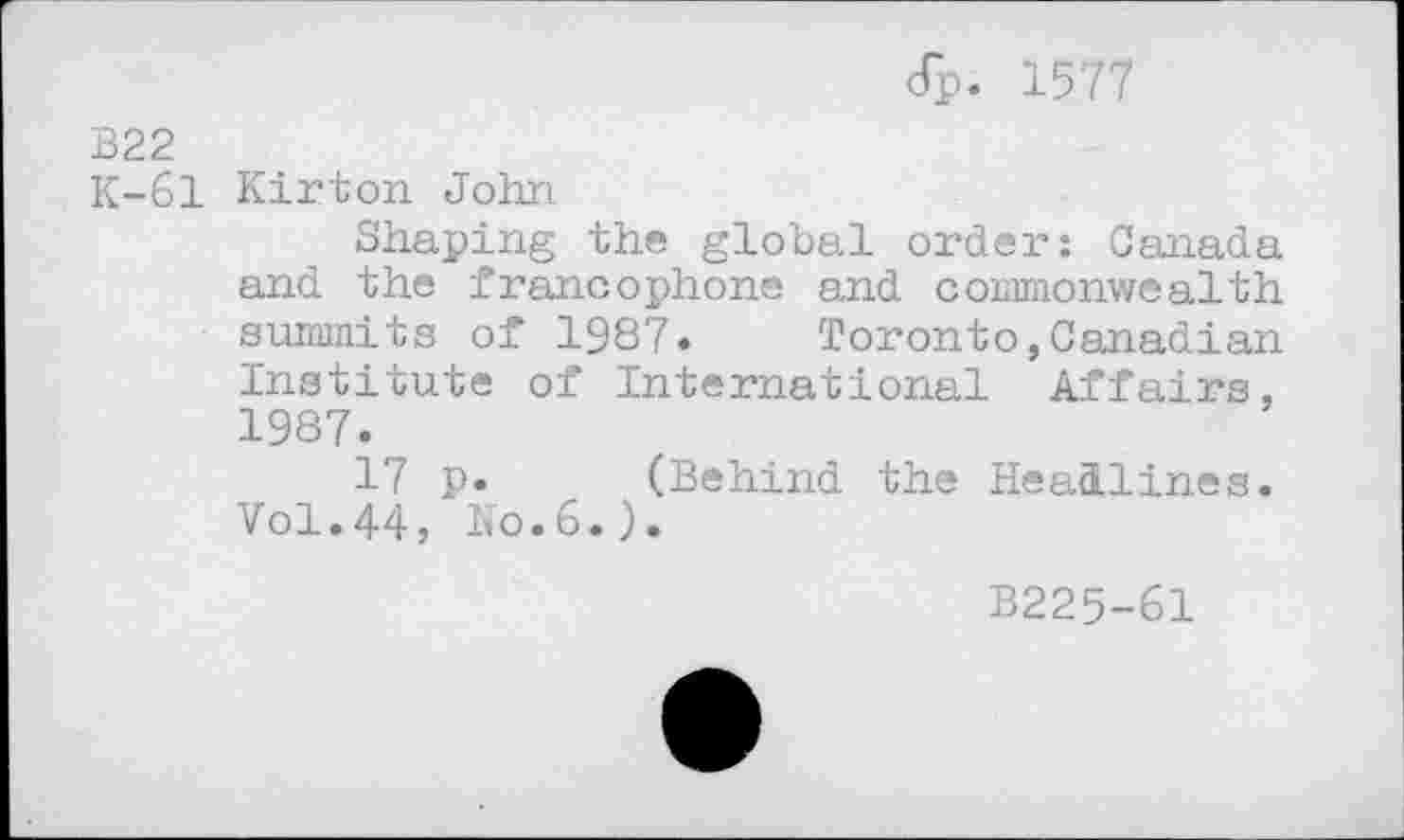 ﻿dp. 1577
B22
K-61 Kirton John
Shaping the global order: Canada and the francophone and commonwealth summits of 1987» Toronto,Canadian Institute of International Affairs, 1987.
17 p. (Behind the Headlines. Vol.44, No.6.).
B225-61